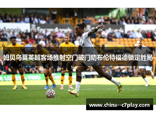 姆贝乌莫英超客场推射空门破门助布伦特福德锁定胜局 姆贝乌莫英超客场推射空门破门助布伦特福德锁定胜局