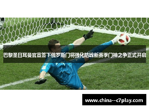 巴黎圣日耳曼官宣签下俄罗斯门将强化防线新赛季门神之争正式开启