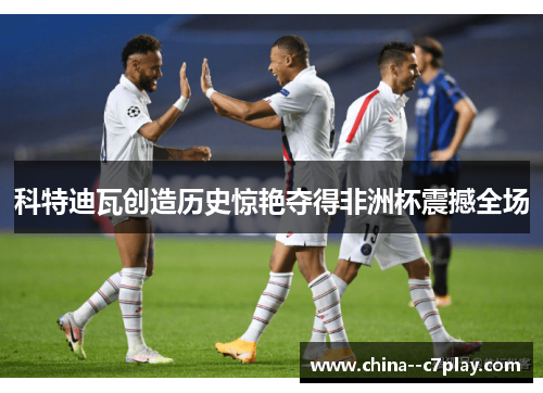 科特迪瓦创造历史惊艳夺得非洲杯震撼全场 科特迪瓦创造历史惊艳夺得非洲杯震撼全场