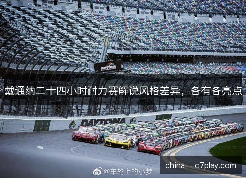 戴通纳二十四小时耐力赛解说风格差异,各有各亮点 戴通纳二十四小时耐力赛解说风格差异,各有各亮点